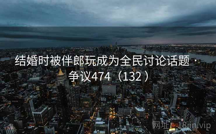 结婚时被伴郎玩成为全民讨论话题 · 争议474（132 ）