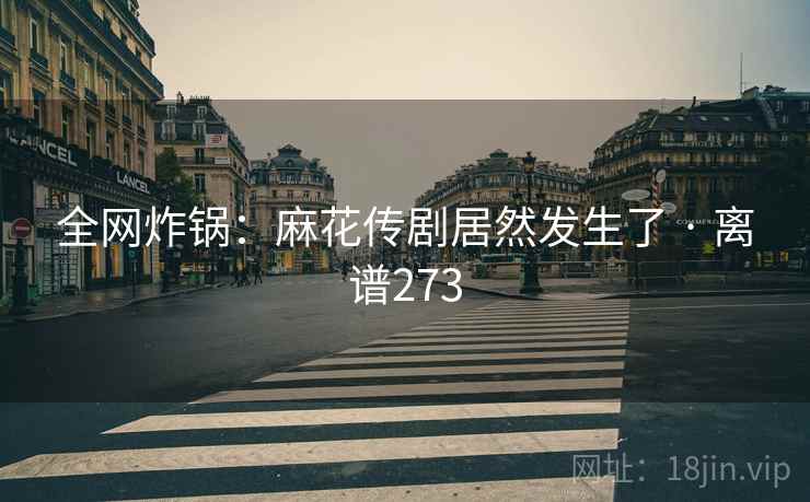 全网炸锅：麻花传剧居然发生了 · 离谱273