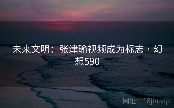 未来文明:张津瑜视频成为标志 · 幻想590 第2张 未来文明:张津瑜视频成为标志 · 幻想590 第2张