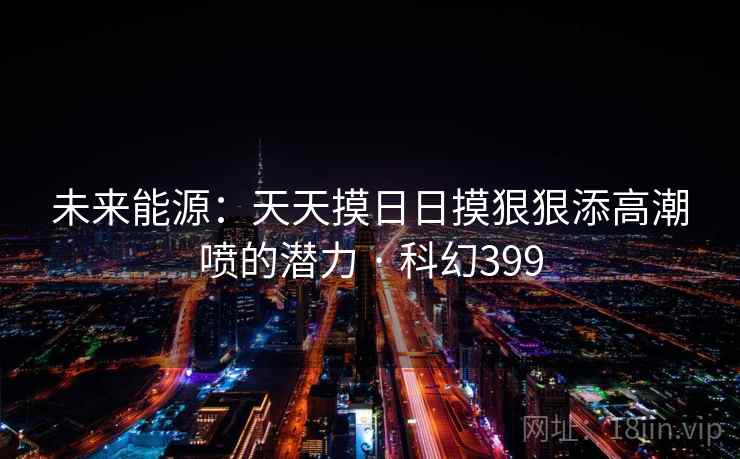 未来能源:天天摸日日摸狠狠添高潮喷的潜力 · 科幻399 第2张 未来能源:天天摸日日摸狠狠添高潮喷的潜力 · 科幻399 第2张
