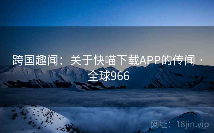 跨国趣闻:关于快喵下载APP的传闻 · 全球966 第2张 跨国趣闻:关于快喵下载APP的传闻 · 全球966 第2张